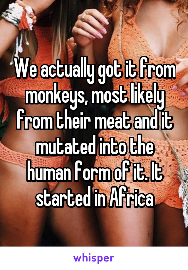 We actually got it from monkeys, most likely from their meat and it mutated into the human form of it. It started in Africa