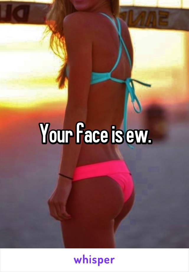 Your face is ew.