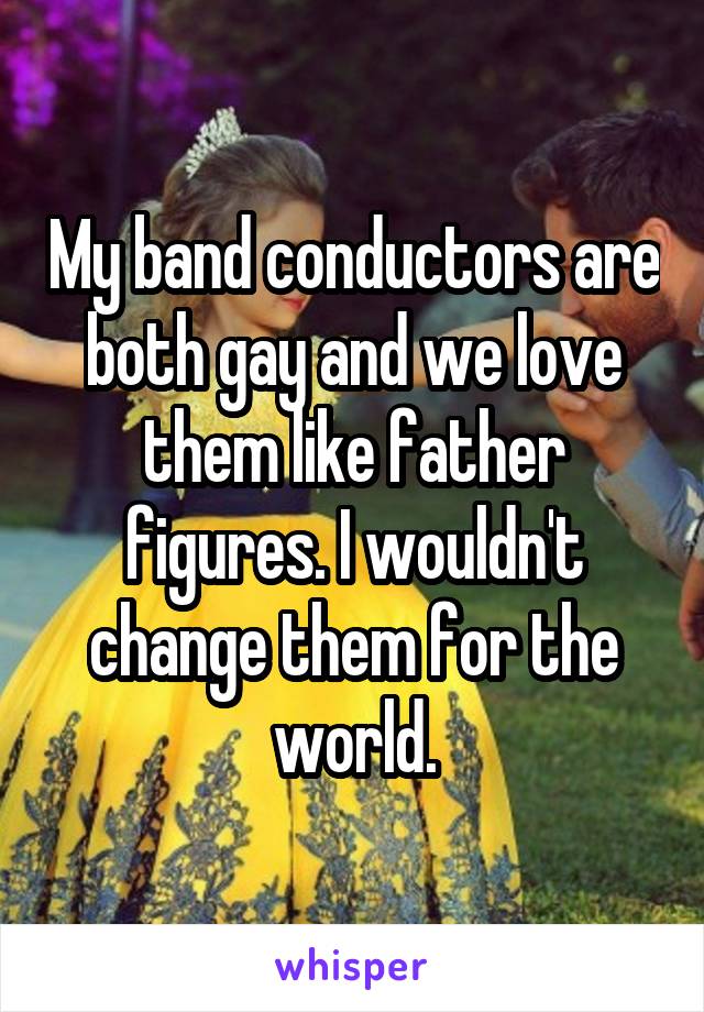 My band conductors are both gay and we love them like father figures. I wouldn't change them for the world.