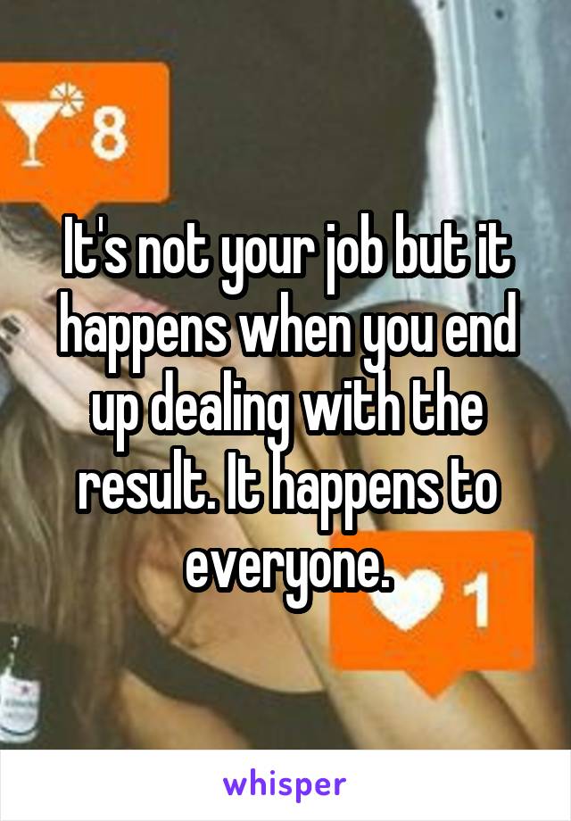 It's not your job but it happens when you end up dealing with the result. It happens to everyone.