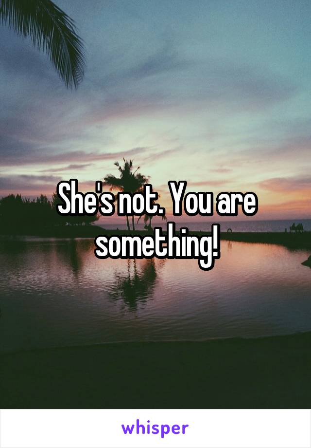 She's not. You are something!