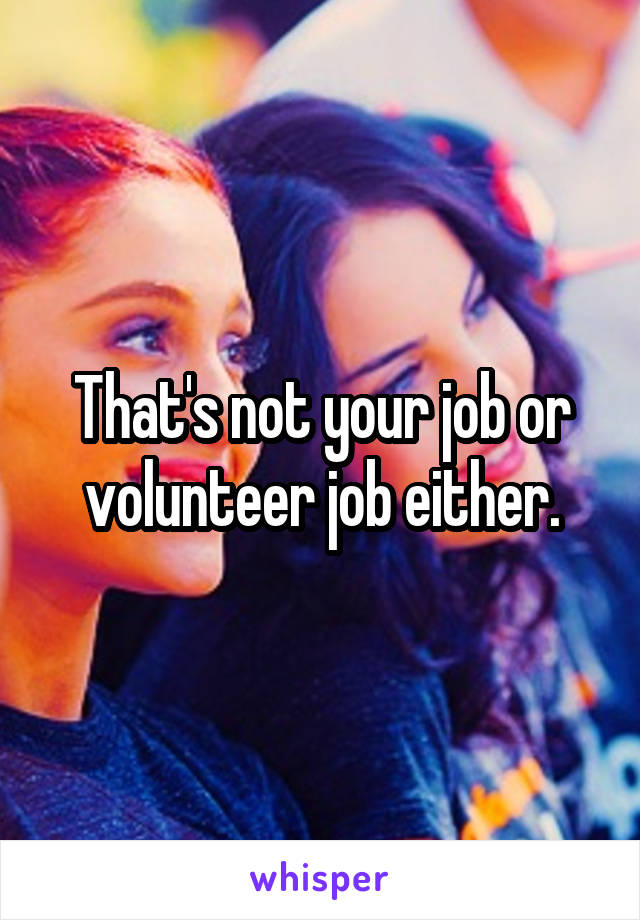 That's not your job or volunteer job either.