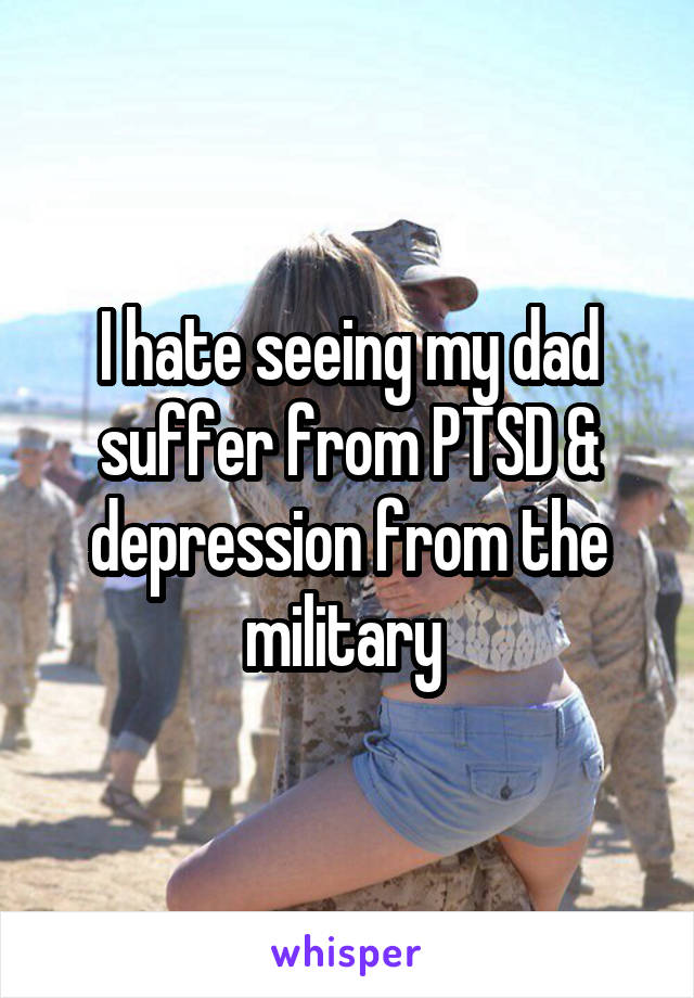 I hate seeing my dad suffer from PTSD & depression from the military 