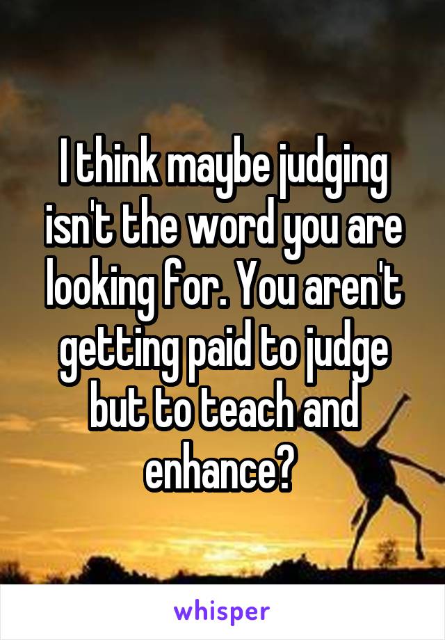 I think maybe judging isn't the word you are looking for. You aren't getting paid to judge but to teach and enhance? 