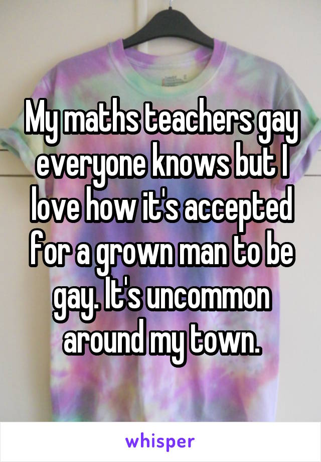 My maths teachers gay everyone knows but I love how it's accepted for a grown man to be gay. It's uncommon around my town.