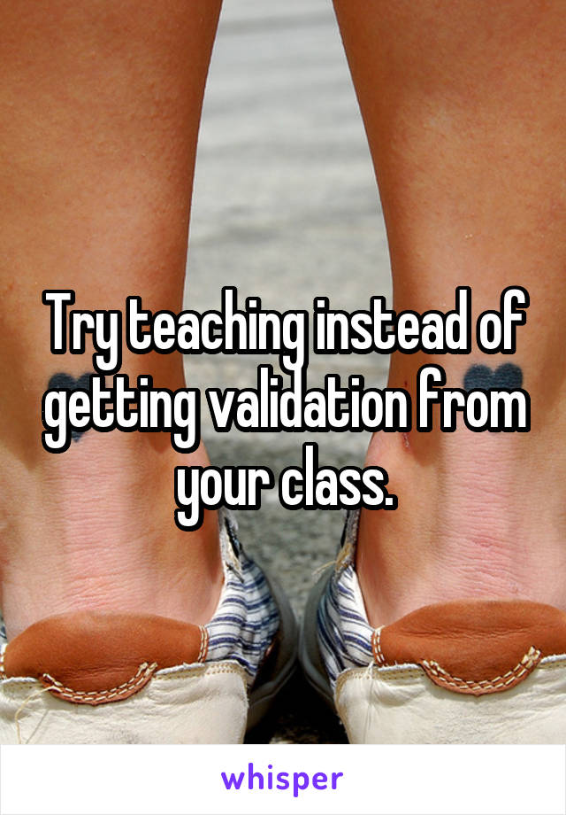 Try teaching instead of getting validation from your class.