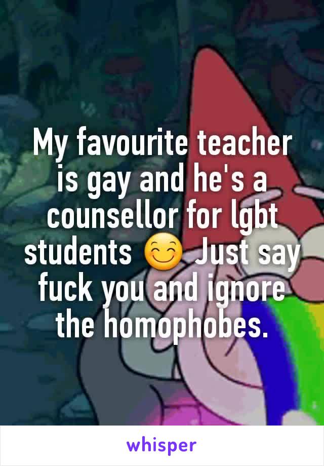 My favourite teacher is gay and he's a counsellor for lgbt students 😊 Just say fuck you and ignore the homophobes.