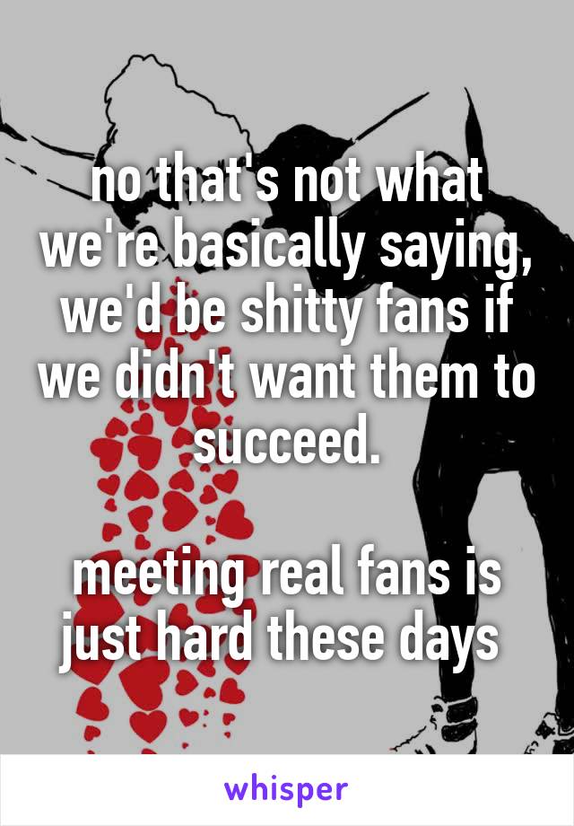 no that's not what we're basically saying, we'd be shitty fans if we didn't want them to succeed.

meeting real fans is just hard these days 