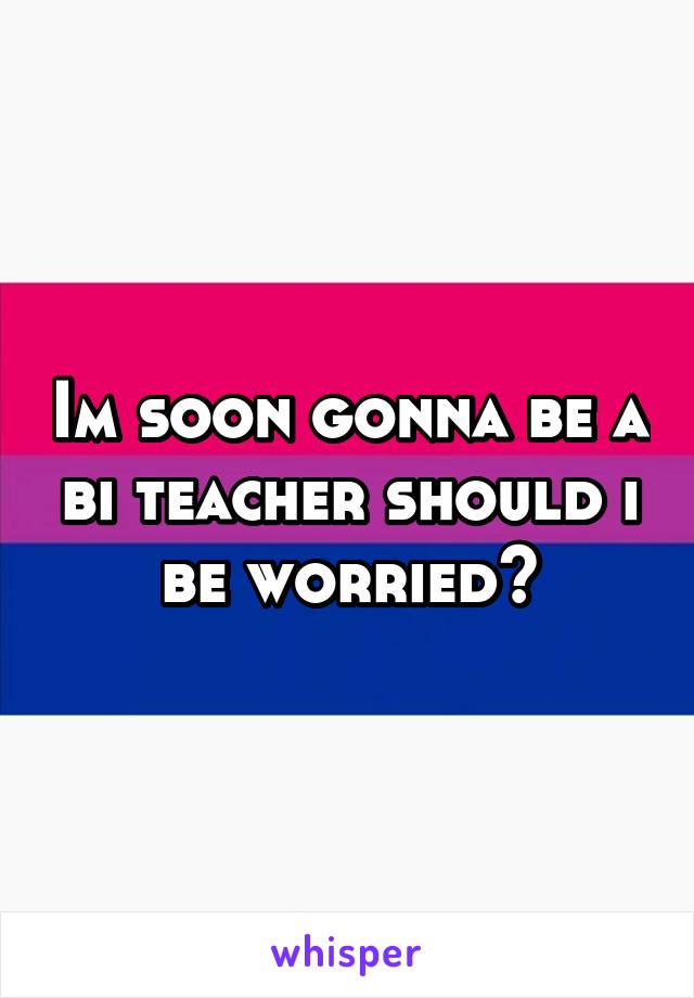 Im soon gonna be a bi teacher should i be worried?