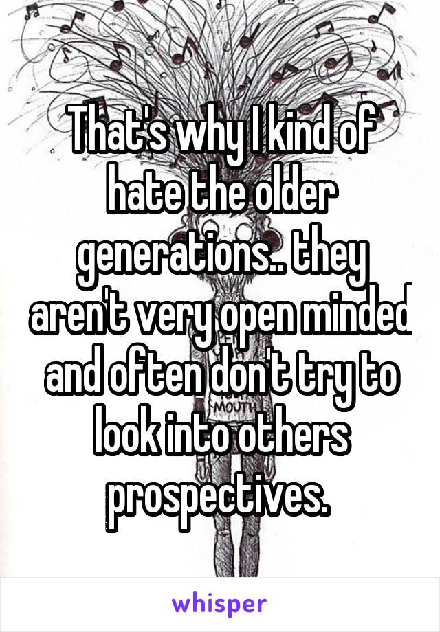 That's why I kind of hate the older generations.. they aren't very open minded and often don't try to look into others prospectives. 