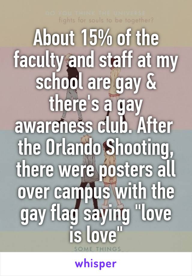 About 15% of the faculty and staff at my school are gay & there's a gay awareness club. After  the Orlando Shooting, there were posters all over campus with the gay flag saying "love is love"