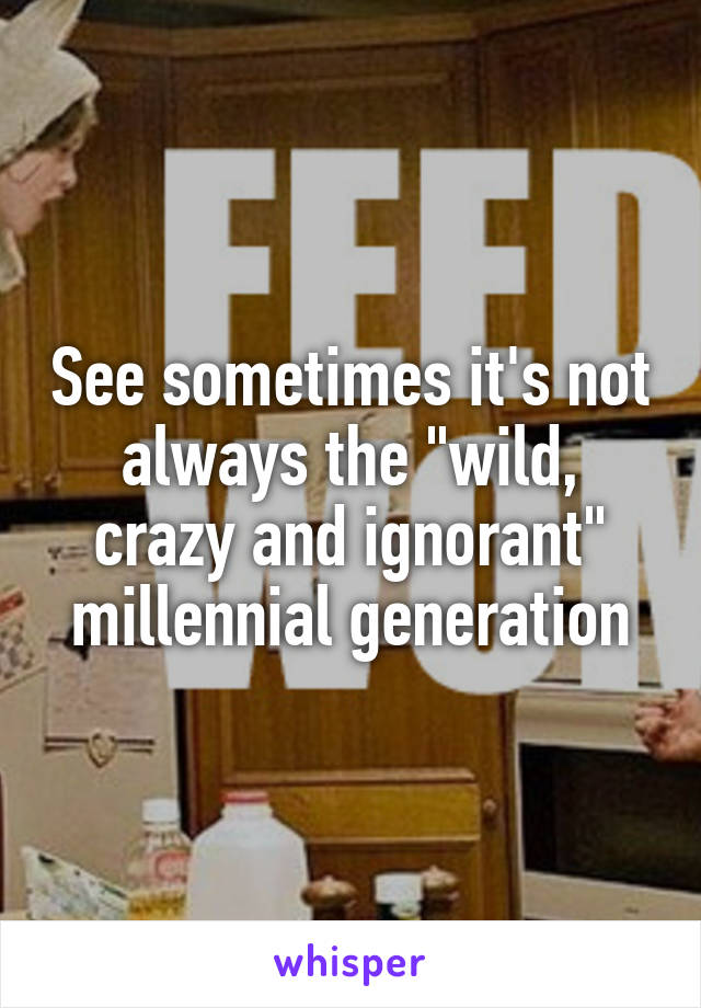 See sometimes it's not always the "wild, crazy and ignorant" millennial generation