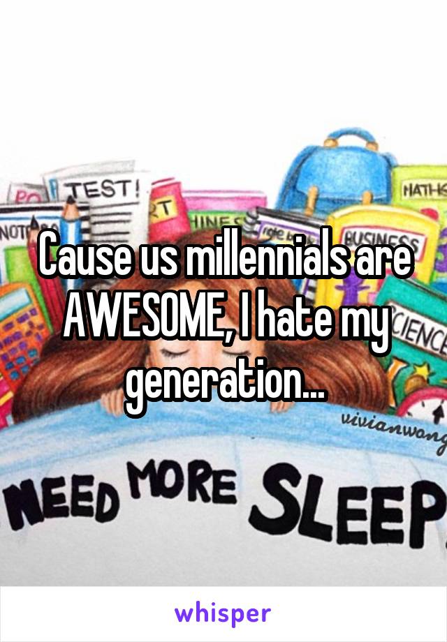 Cause us millennials are AWESOME, I hate my generation...