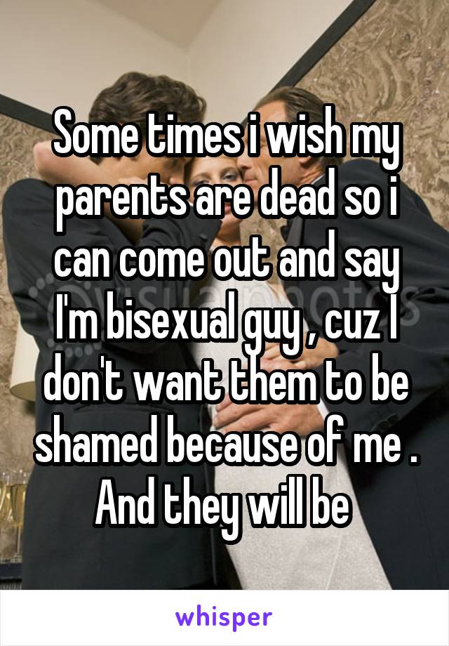 Some times i wish my parents are dead so i can come out and say I'm bisexual guy , cuz I don't want them to be shamed because of me . And they will be 