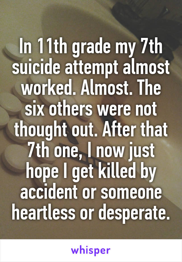 In 11th grade my 7th suicide attempt almost worked. Almost. The six others were not thought out. After that 7th one, I now just hope I get killed by accident or someone heartless or desperate.