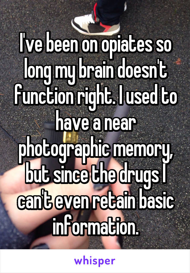 I've been on opiates so long my brain doesn't function right. I used to have a near photographic memory, but since the drugs I can't even retain basic information.
