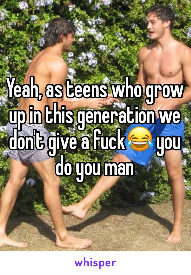 Yeah, as teens who grow up in this generation we don't give a fuck😂 you do you man