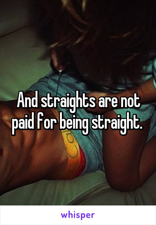 And straights are not paid for being straight. 