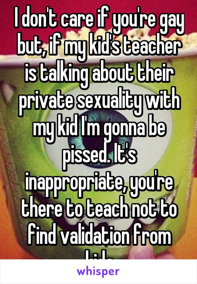 I don't care if you're gay but, if my kid's teacher is talking about their private sexuality with my kid I'm gonna be pissed. It's inappropriate, you're there to teach not to find validation from kids