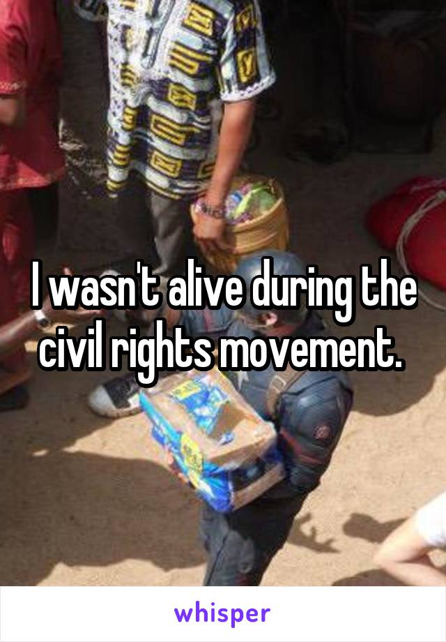 I wasn't alive during the civil rights movement. 