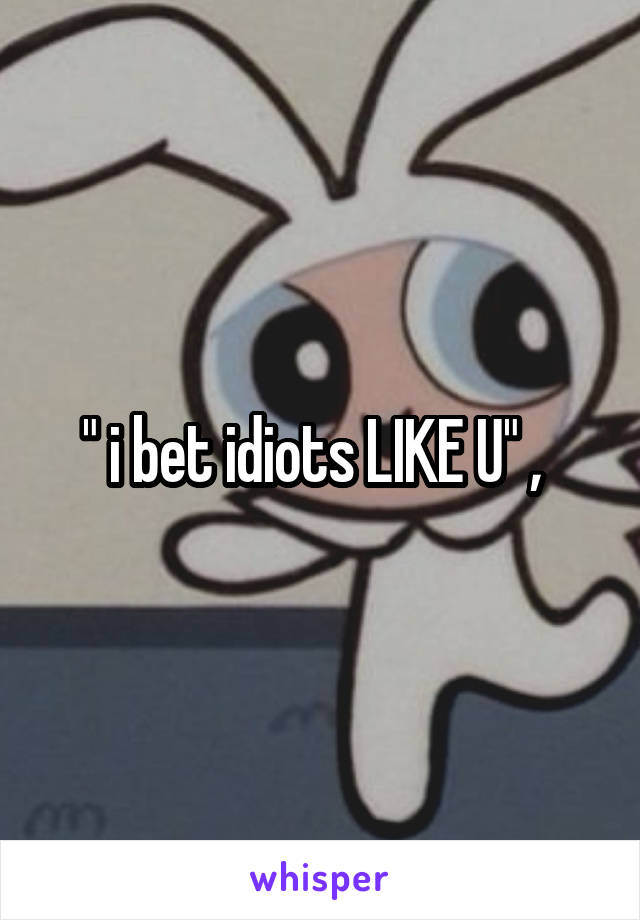 " i bet idiots LIKE U" ,  