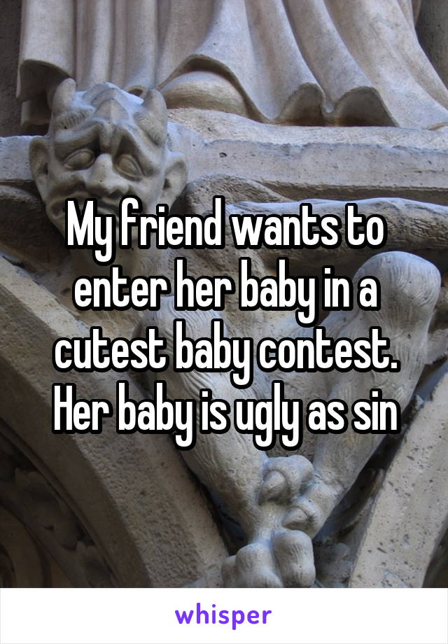 My friend wants to enter her baby in a cutest baby contest. Her baby is ugly as sin