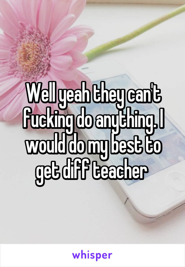 Well yeah they can't fucking do anything. I would do my best to get diff teacher 