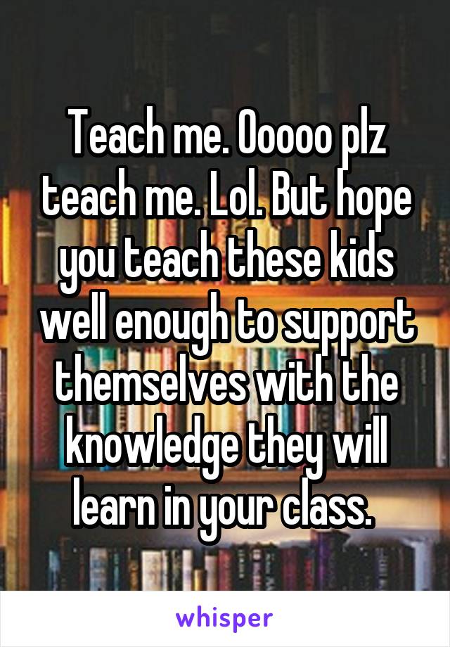 Teach me. Ooooo plz teach me. Lol. But hope you teach these kids well enough to support themselves with the knowledge they will learn in your class. 