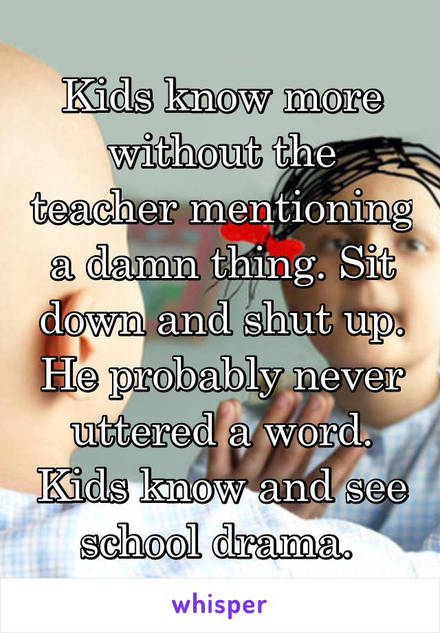 Kids know more without the teacher mentioning a damn thing. Sit down and shut up. He probably never uttered a word. Kids know and see school drama. 