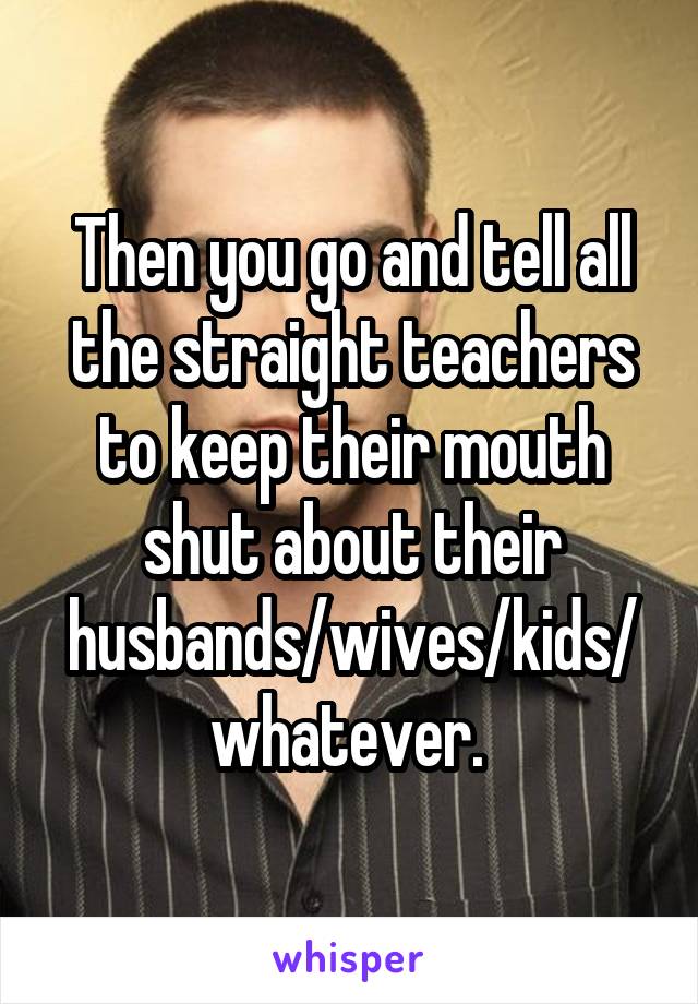 Then you go and tell all the straight teachers to keep their mouth shut about their husbands/wives/kids/whatever. 