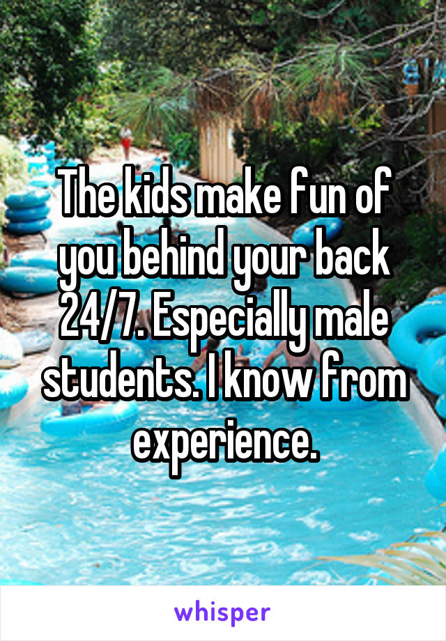 The kids make fun of you behind your back 24/7. Especially male students. I know from experience.