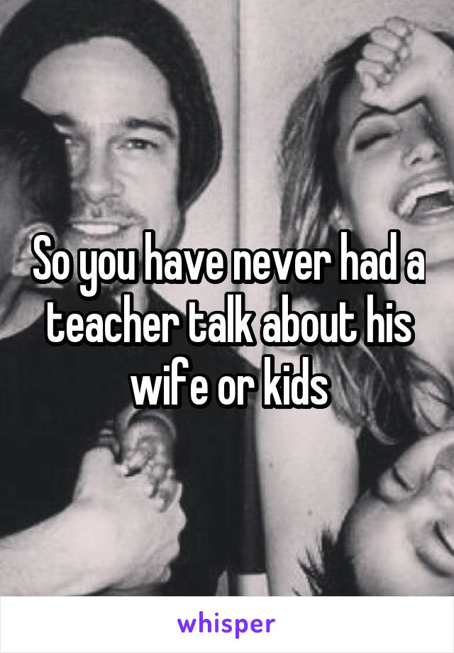 So you have never had a teacher talk about his wife or kids