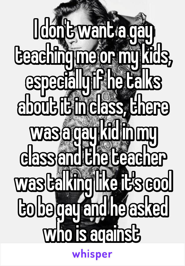 I don't want a gay teaching me or my kids, especially if he talks about it in class, there was a gay kid in my class and the teacher was talking like it's cool to be gay and he asked who is against 