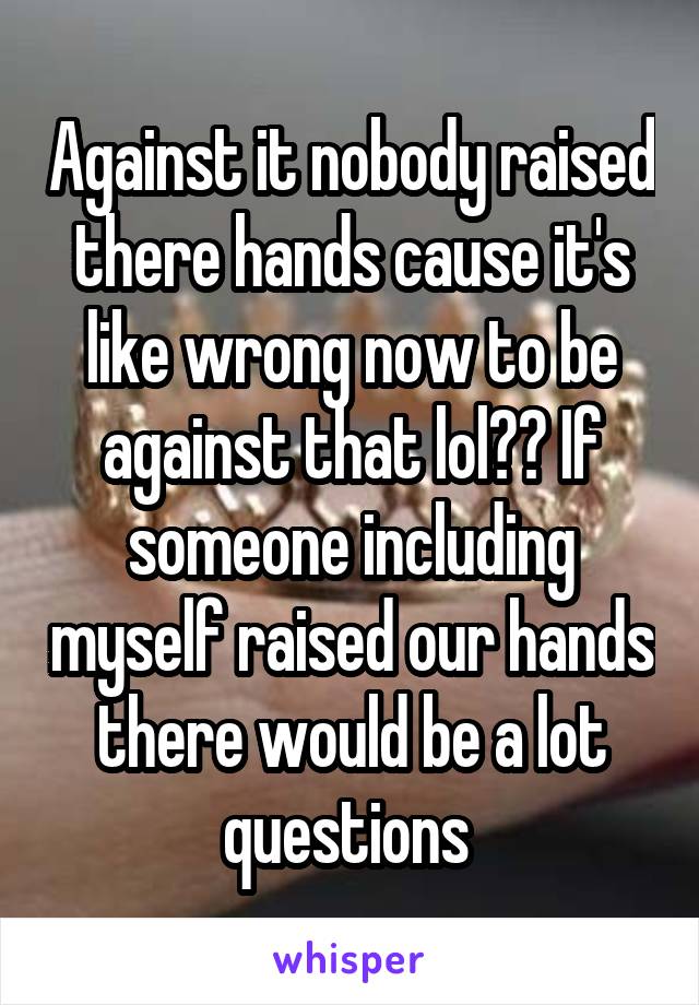 Against it nobody raised there hands cause it's like wrong now to be against that lol?? If someone including myself raised our hands there would be a lot questions 