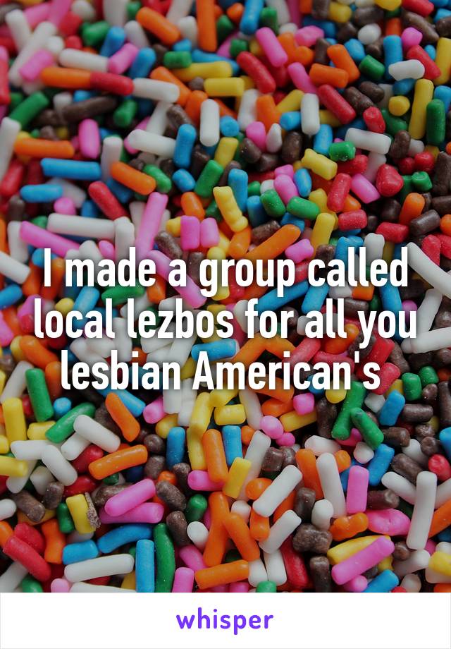 I made a group called local lezbos for all you lesbian American's 