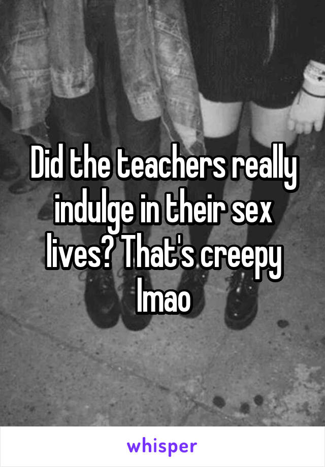 Did the teachers really indulge in their sex lives? That's creepy lmao