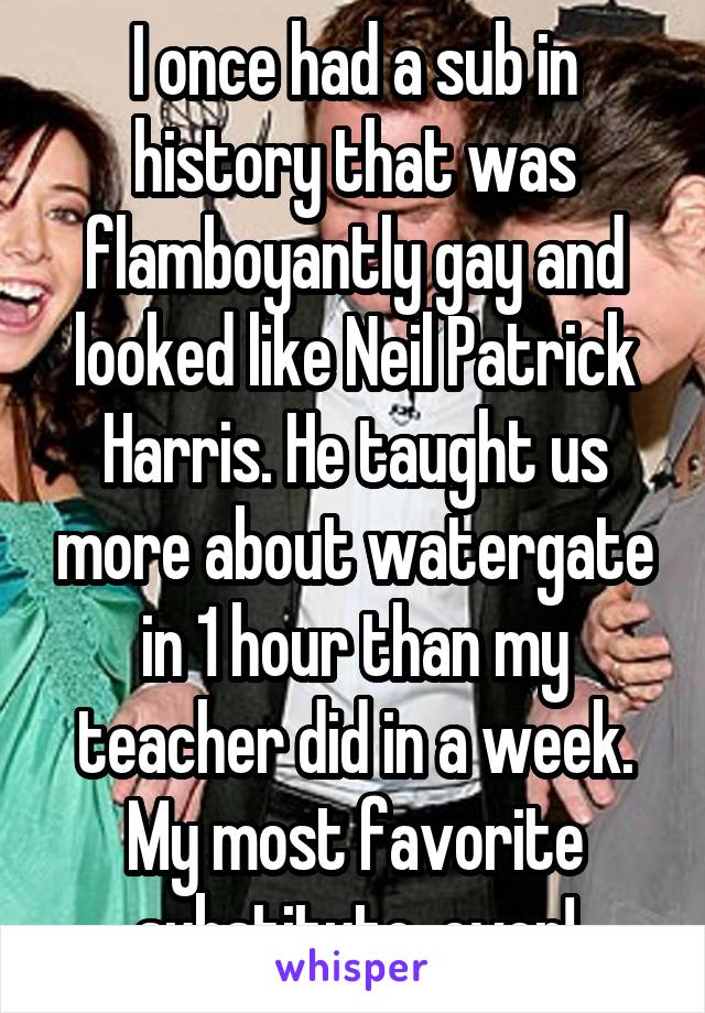 I once had a sub in history that was flamboyantly gay and looked like Neil Patrick Harris. He taught us more about watergate in 1 hour than my teacher did in a week. My most favorite substitute  ever!