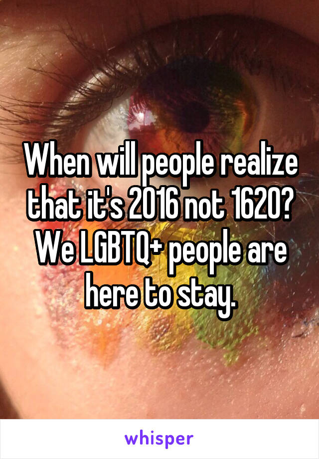 When will people realize that it's 2016 not 1620? We LGBTQ+ people are here to stay.