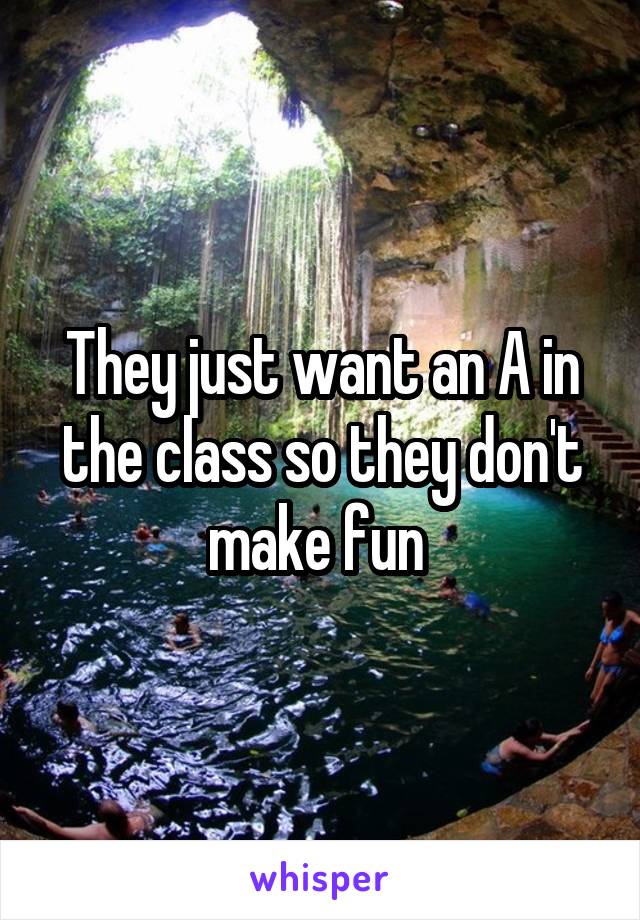 They just want an A in the class so they don't make fun 