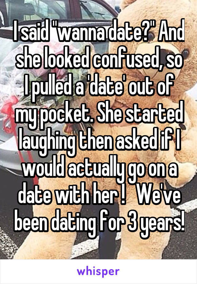 I said "wanna date?" And she looked confused, so I pulled a 'date' out of my pocket. She started laughing then asked if I would actually go on a date with her !   We've been dating for 3 years!
