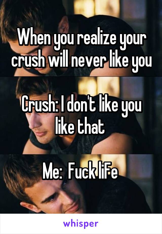When you realize your crush will never like you 
Crush: I don't like you like that 

Me:  Fuck liFe 
