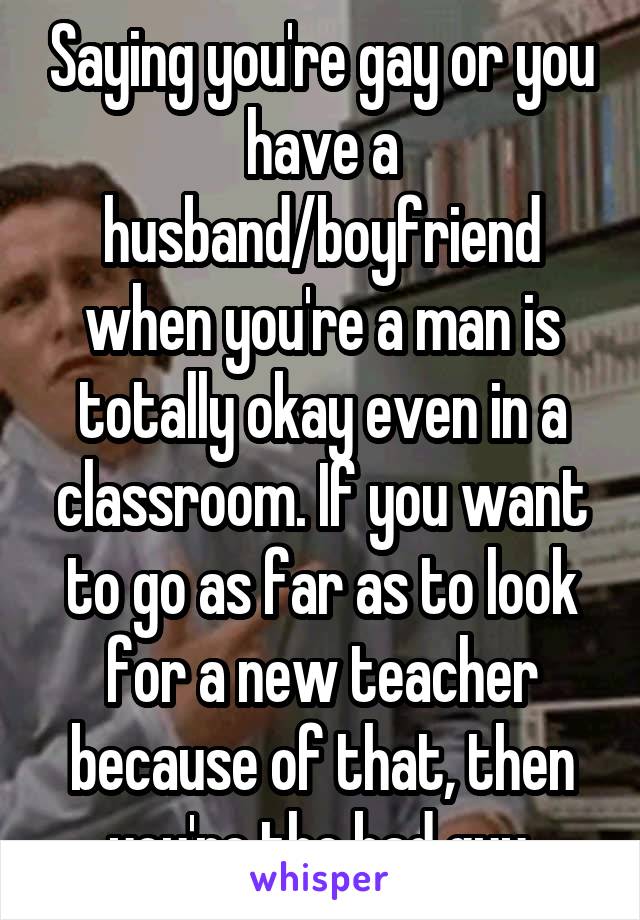 Saying you're gay or you have a husband/boyfriend when you're a man is totally okay even in a classroom. If you want to go as far as to look for a new teacher because of that, then you're the bad guy.