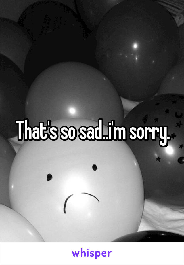 That's so sad..i'm sorry.