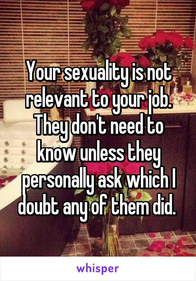 Your sexuality is not relevant to your job. They don't need to know unless they personally ask which I doubt any of them did. 