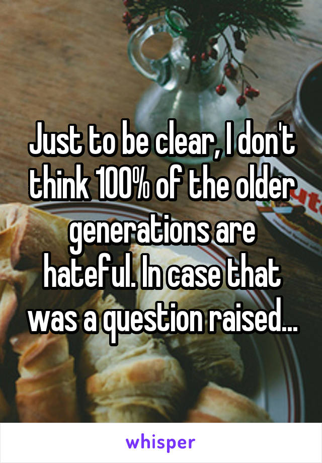 Just to be clear, I don't think 100% of the older generations are hateful. In case that was a question raised...