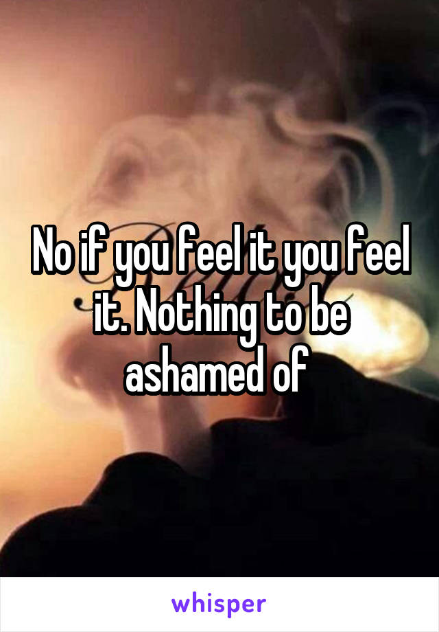No if you feel it you feel it. Nothing to be ashamed of 