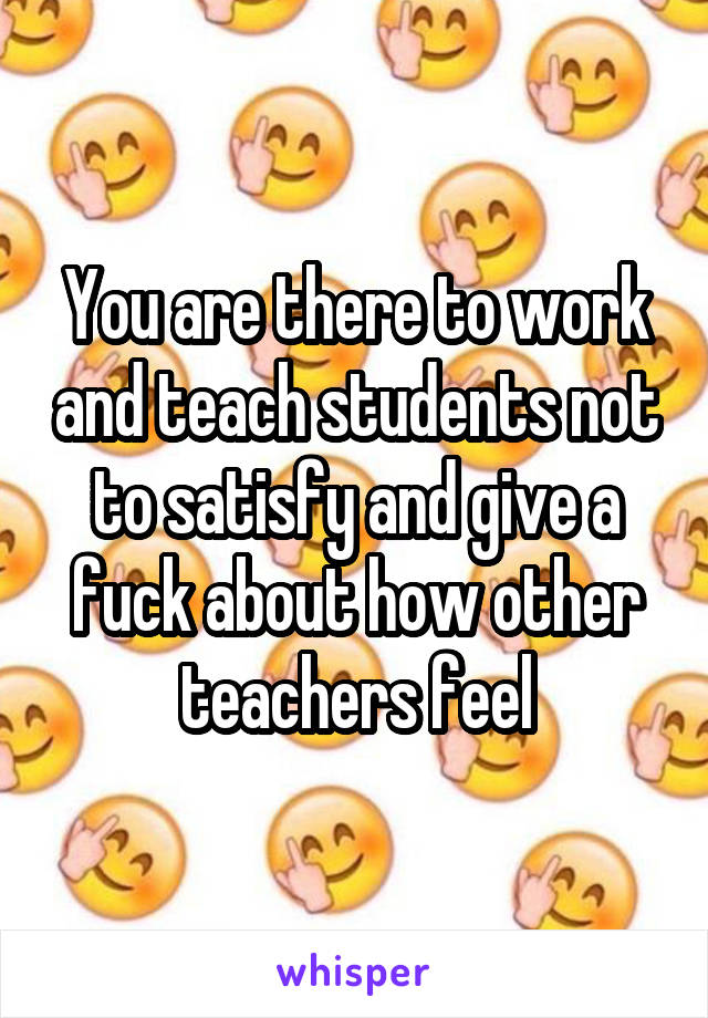 You are there to work and teach students not to satisfy and give a fuck about how other teachers feel