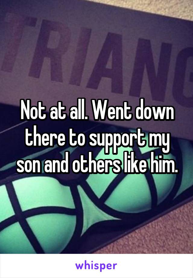 Not at all. Went down there to support my son and others like him.