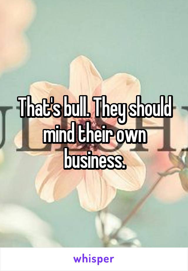 That's bull. They should mind their own business.