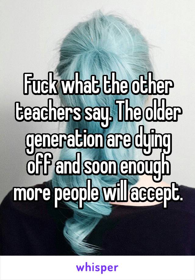 Fuck what the other teachers say. The older generation are dying off and soon enough more people will accept.